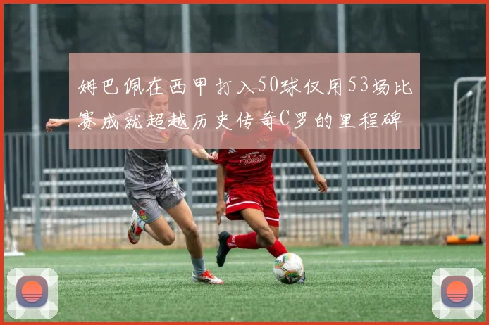 姆巴佩在西甲打入50球仅用53场比赛成就超越历史传奇C罗的里程碑
