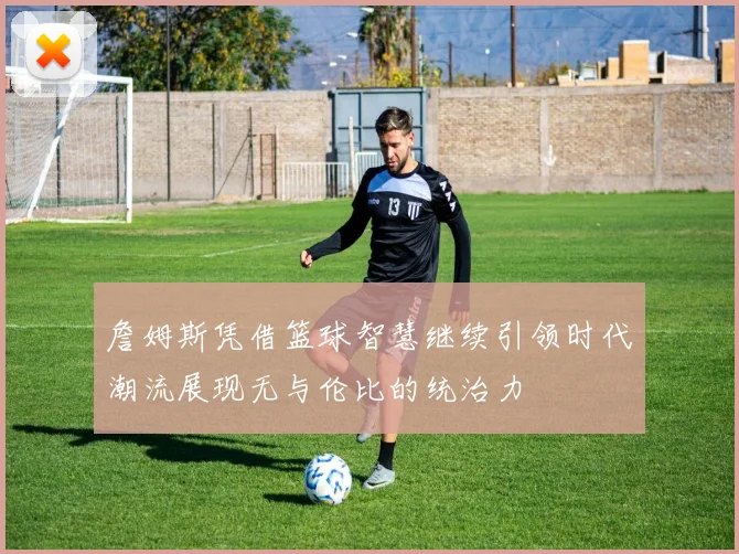 詹姆斯凭借篮球智慧继续引领时代潮流展现无与伦比的统治力