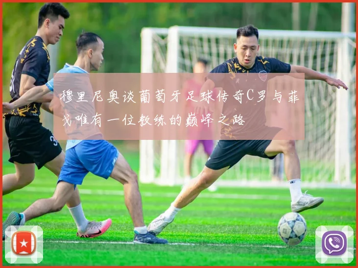 穆里尼奥谈葡萄牙足球传奇C罗与菲戈唯有一位教练的巅峰之路
