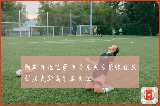 阿斯评论巴萨与马竞关系紧张程度创历史新高引发关注