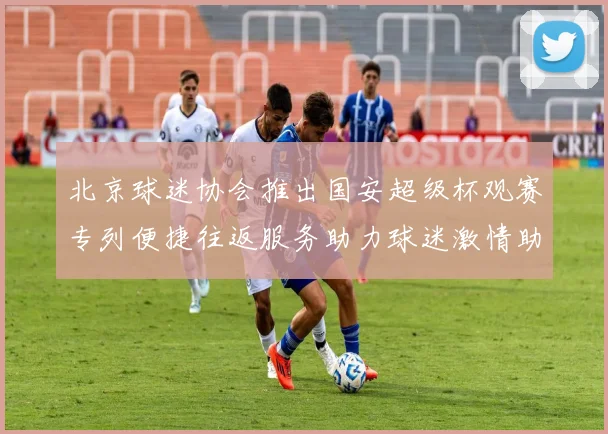 北京球迷协会推出国安超级杯观赛专列便捷往返服务助力球迷激情助阵