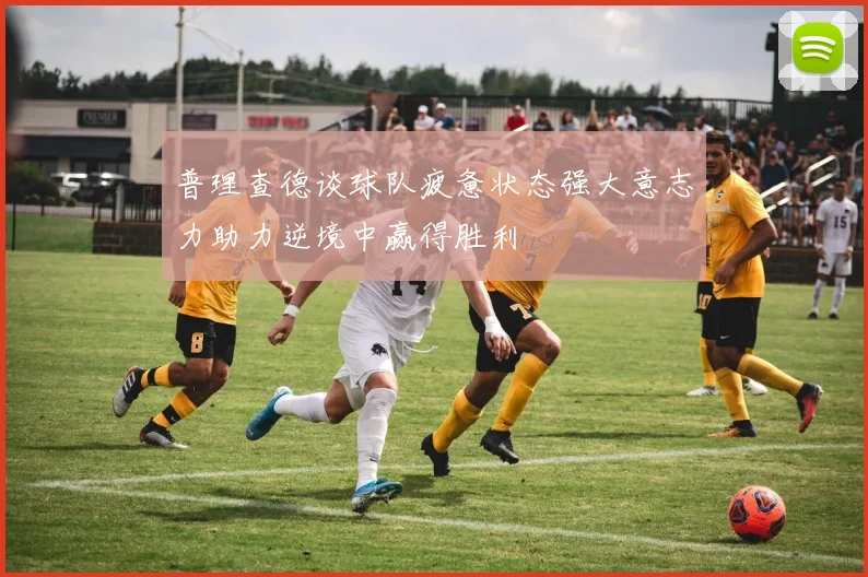 普理查德谈球队疲惫状态强大意志力助力逆境中赢得胜利