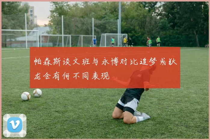帕森斯谈文班与永博对比追梦或狄龙会有何不同表现