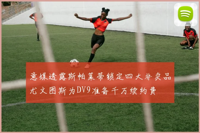 意媒透露斯帕莱蒂锁定四大非卖品尤文图斯为DV9准备千万续约费