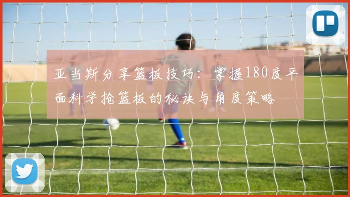 亚当斯分享篮板技巧：掌握180度平面科学抢篮板的秘诀与角度策略
