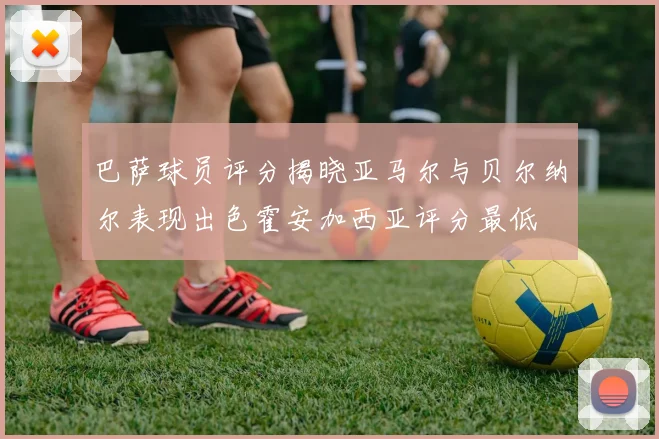 巴萨球员评分揭晓亚马尔与贝尔纳尔表现出色霍安加西亚评分最低