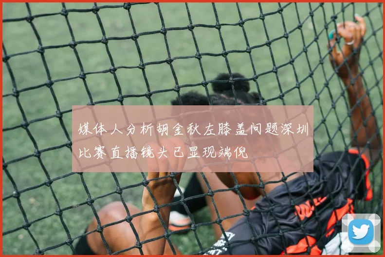 媒体人分析胡金秋左膝盖问题深圳比赛直播镜头已显现端倪