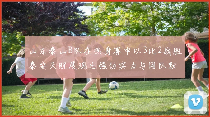 山东泰山B队在热身赛中以3比2战胜泰安天贶展现出强劲实力与团队默契