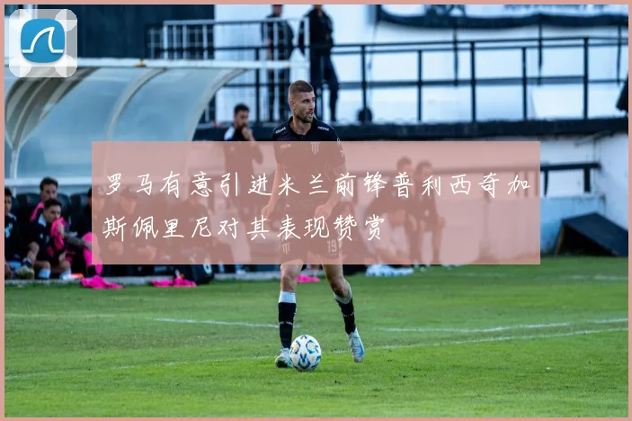 罗马有意引进米兰前锋普利西奇加斯佩里尼对其表现赞赏