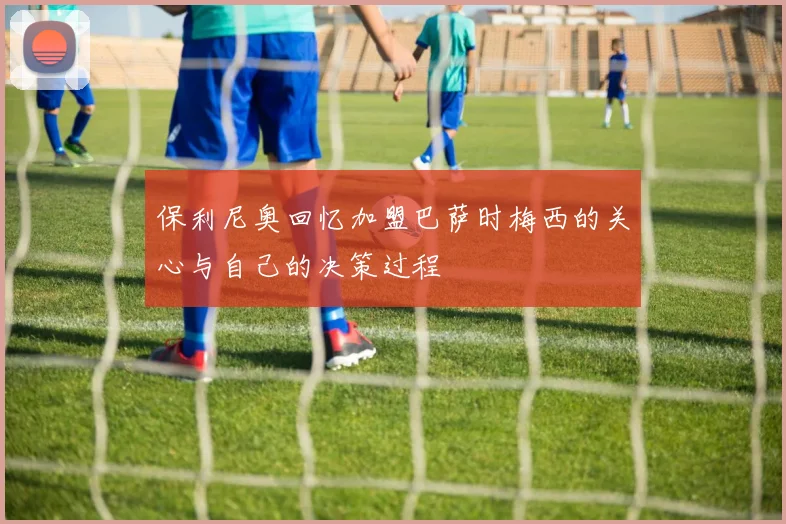 保利尼奥回忆加盟巴萨时梅西的关心与自己的决策过程