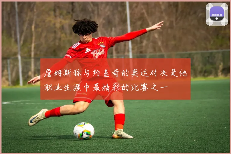 詹姆斯称与约基奇的奥运对决是他职业生涯中最精彩的比赛之一