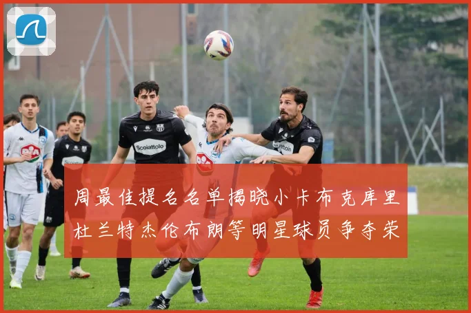 周最佳提名名单揭晓小卡布克库里杜兰特杰伦布朗等明星球员争夺荣誉