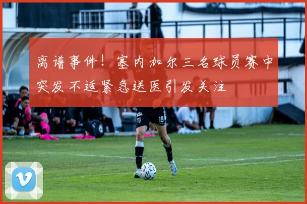 离谱事件！塞内加尔三名球员赛中突发不适紧急送医引发关注