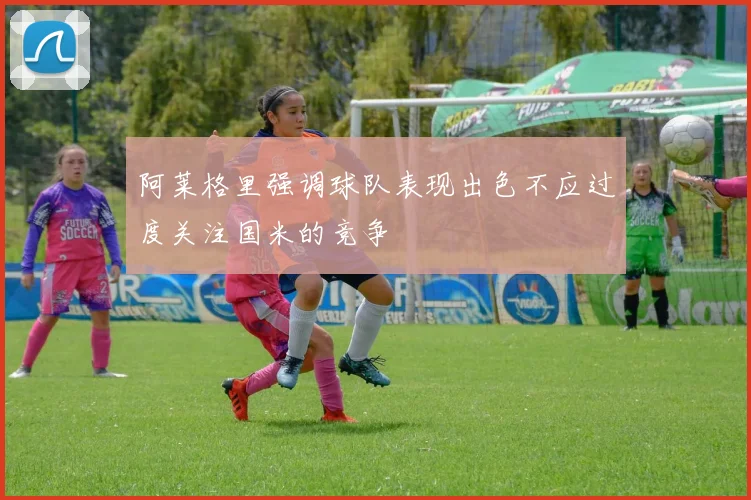 阿莱格里强调球队表现出色不应过度关注国米的竞争