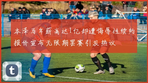 本泽马年薪高达1亿却遭侮辱性续约报价宣布无限期罢赛引发热议